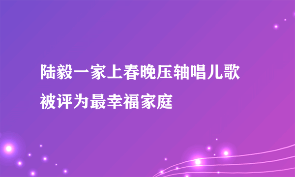 陆毅一家上春晚压轴唱儿歌 被评为最幸福家庭