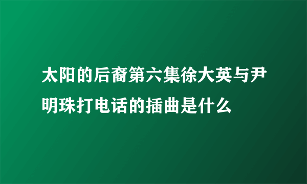 太阳的后裔第六集徐大英与尹明珠打电话的插曲是什么