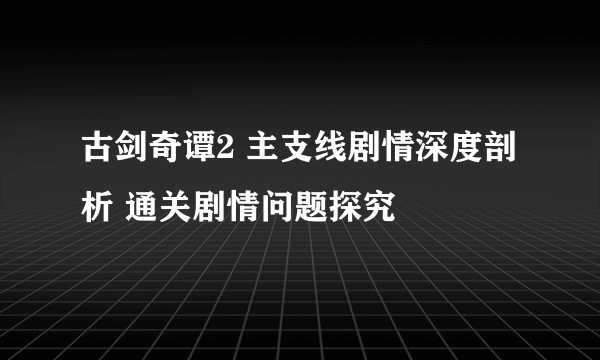 古剑奇谭2 主支线剧情深度剖析 通关剧情问题探究