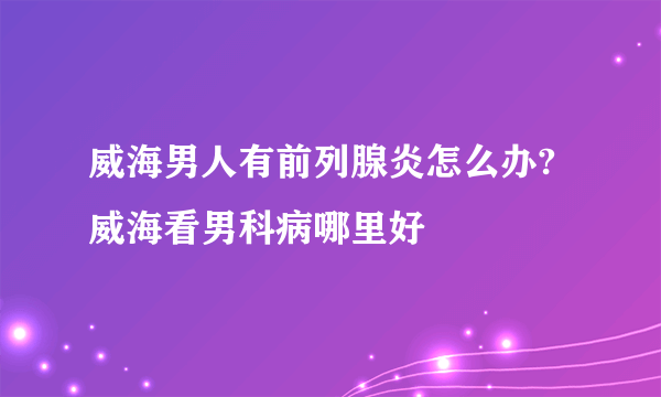 威海男人有前列腺炎怎么办?威海看男科病哪里好