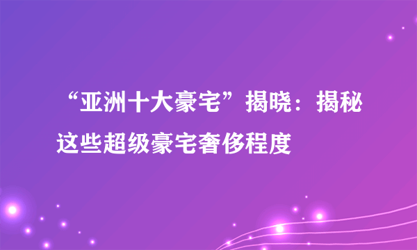 “亚洲十大豪宅”揭晓：揭秘这些超级豪宅奢侈程度