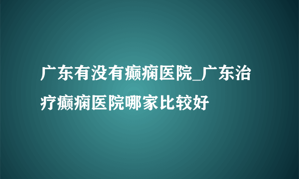 广东有没有癫痫医院_广东治疗癫痫医院哪家比较好