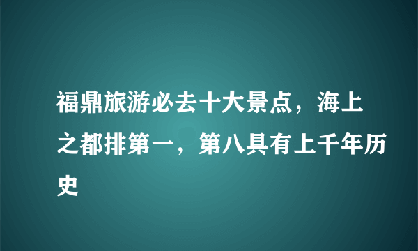 福鼎旅游必去十大景点，海上之都排第一，第八具有上千年历史