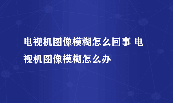 电视机图像模糊怎么回事 电视机图像模糊怎么办