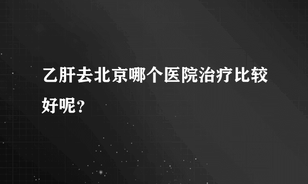 乙肝去北京哪个医院治疗比较好呢？