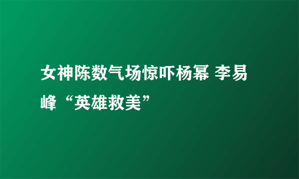 女神陈数气场惊吓杨幂 李易峰“英雄救美”