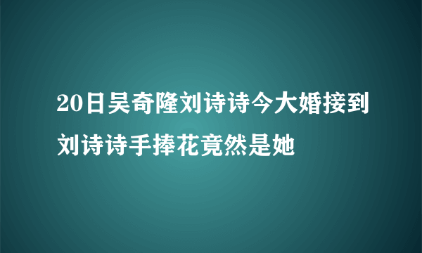 20日吴奇隆刘诗诗今大婚接到刘诗诗手捧花竟然是她