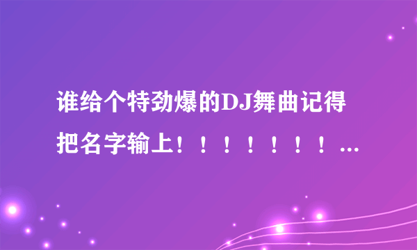 谁给个特劲爆的DJ舞曲记得把名字输上！！！！！！！！！！！