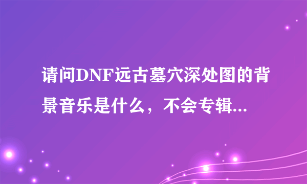 请问DNF远古墓穴深处图的背景音乐是什么，不会专辑之类的都没有吧