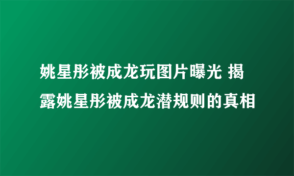 姚星彤被成龙玩图片曝光 揭露姚星彤被成龙潜规则的真相