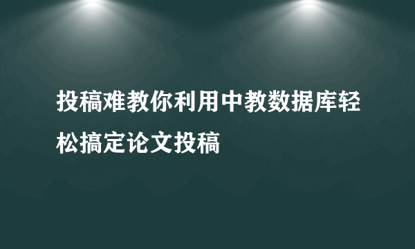 投稿难教你利用中教数据库轻松搞定论文投稿