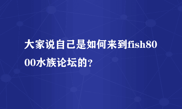 大家说自己是如何来到fish8000水族论坛的？