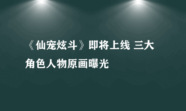 《仙宠炫斗》即将上线 三大角色人物原画曝光