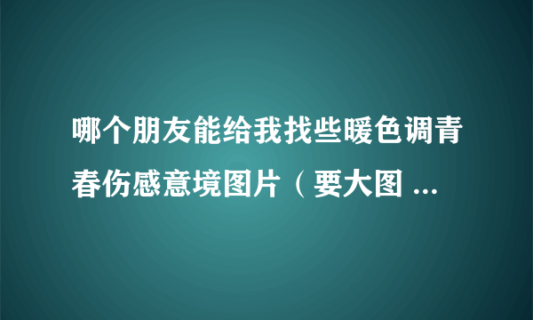 哪个朋友能给我找些暖色调青春伤感意境图片（要大图 唯美系列的图片可以吗？谢谢各位