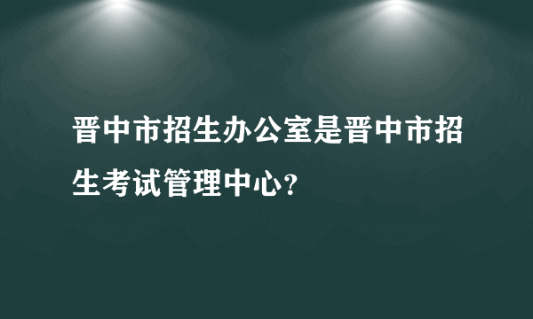 晋中市招生办公室是晋中市招生考试管理中心？