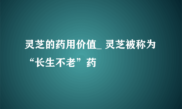 灵芝的药用价值_ 灵芝被称为“长生不老”药