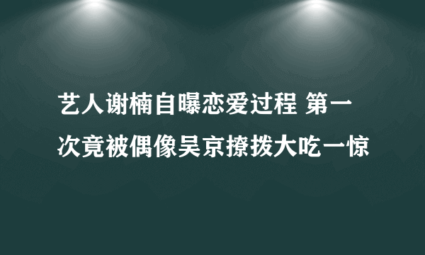 艺人谢楠自曝恋爱过程 第一次竟被偶像吴京撩拨大吃一惊