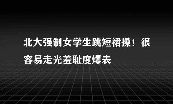 北大强制女学生跳短裙操！很容易走光羞耻度爆表