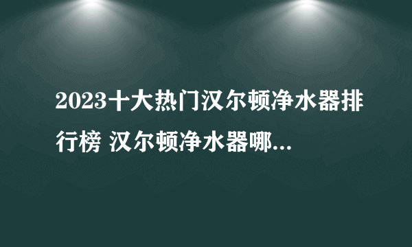 2023十大热门汉尔顿净水器排行榜 汉尔顿净水器哪款好【TOP榜】