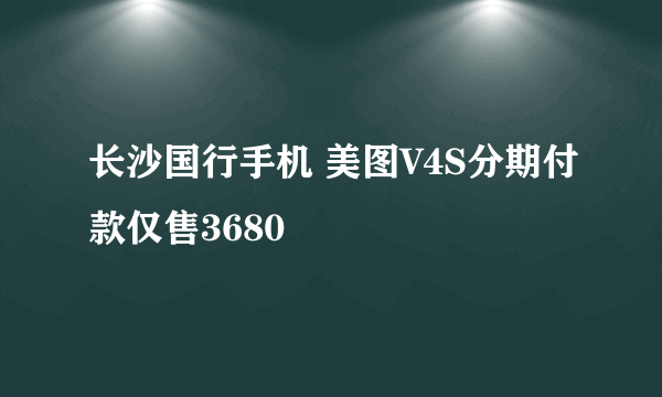 长沙国行手机 美图V4S分期付款仅售3680