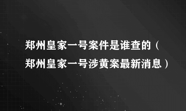 郑州皇家一号案件是谁查的（郑州皇家一号涉黄案最新消息）