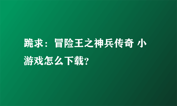 跪求：冒险王之神兵传奇 小游戏怎么下载？