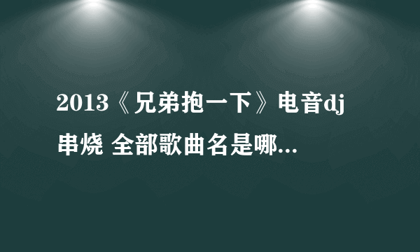 2013《兄弟抱一下》电音dj串烧 全部歌曲名是哪些？？？