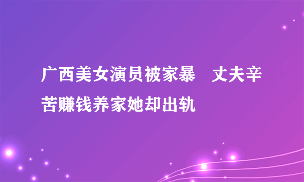 广西美女演员被家暴   丈夫辛苦赚钱养家她却出轨