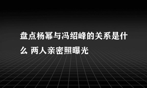 盘点杨幂与冯绍峰的关系是什么 两人亲密照曝光