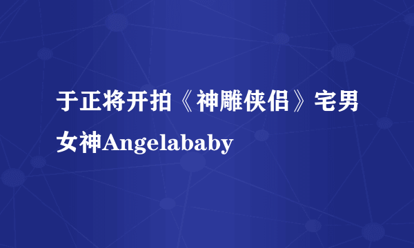 于正将开拍《神雕侠侣》宅男女神Angelababy