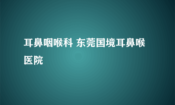 耳鼻咽喉科 东莞国境耳鼻喉医院