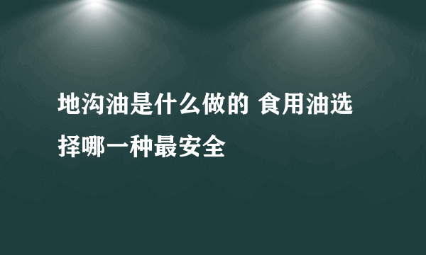 地沟油是什么做的 食用油选择哪一种最安全