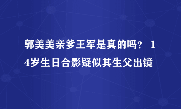 郭美美亲爹王军是真的吗？ 14岁生日合影疑似其生父出镜