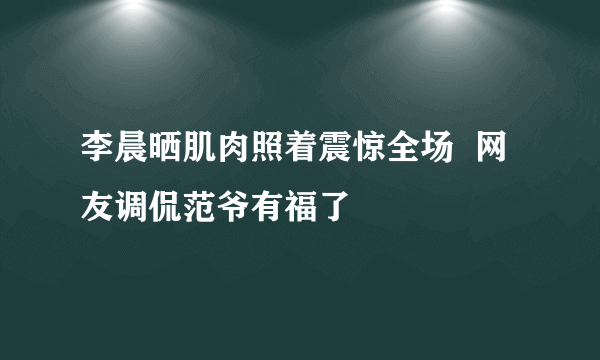 李晨晒肌肉照着震惊全场  网友调侃范爷有福了