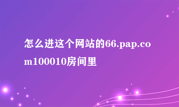 怎么进这个网站的66.pap.com100010房间里