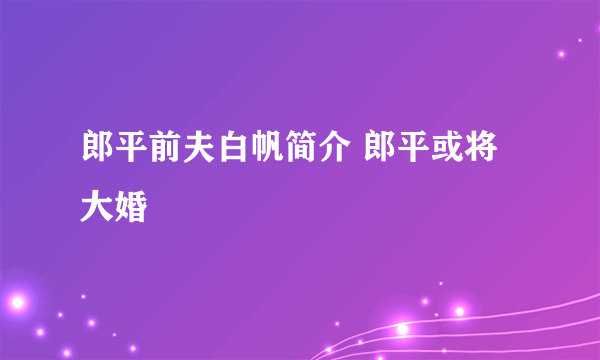 郎平前夫白帆简介 郎平或将大婚