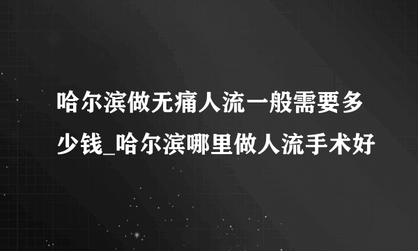 哈尔滨做无痛人流一般需要多少钱_哈尔滨哪里做人流手术好