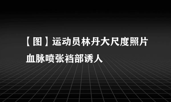 【图】运动员林丹大尺度照片 血脉喷张裆部诱人