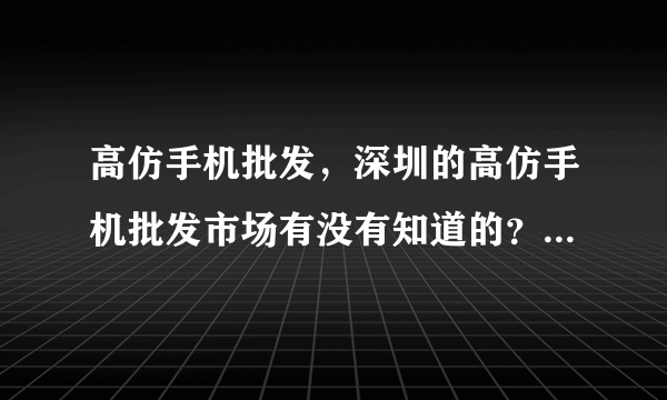 高仿手机批发，深圳的高仿手机批发市场有没有知道的？最近都找不到货了。