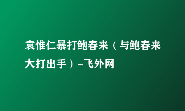 袁惟仁暴打鲍春来（与鲍春来大打出手）-飞外网