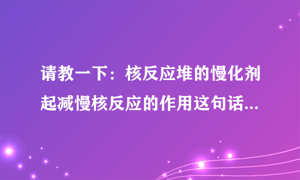 请教一下：核反应堆的慢化剂起减慢核反应的作用这句话有什么不对？