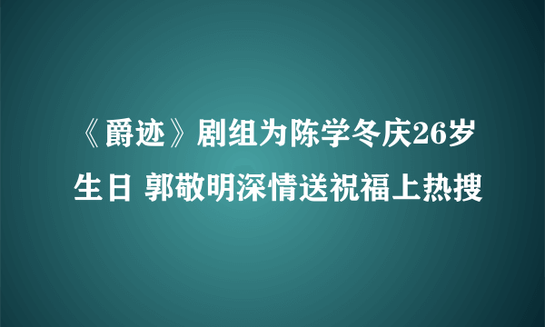 《爵迹》剧组为陈学冬庆26岁生日 郭敬明深情送祝福上热搜