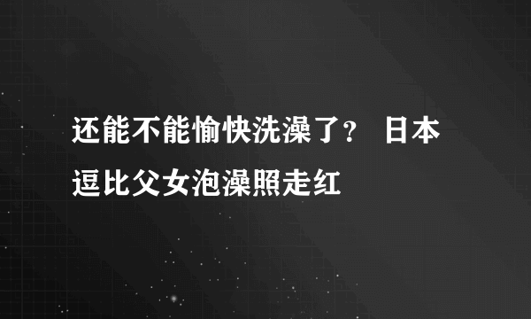 还能不能愉快洗澡了？ 日本逗比父女泡澡照走红