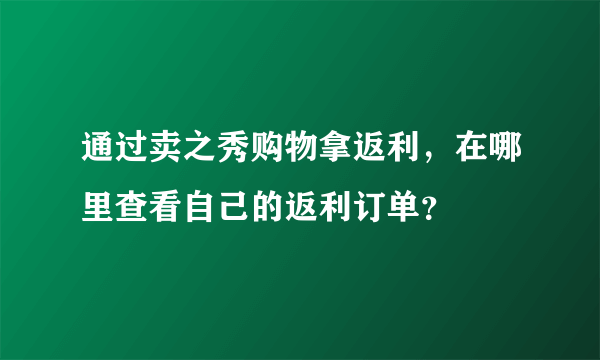 通过卖之秀购物拿返利，在哪里查看自己的返利订单？