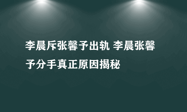 李晨斥张馨予出轨 李晨张馨予分手真正原因揭秘