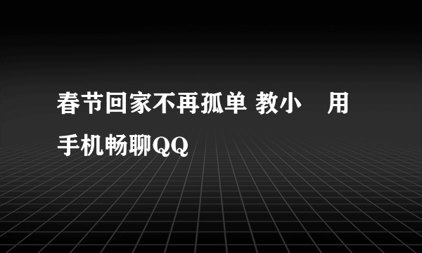 春节回家不再孤单 教小囧用手机畅聊QQ