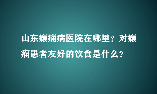 山东癫痫病医院在哪里？对癫痫患者友好的饮食是什么？