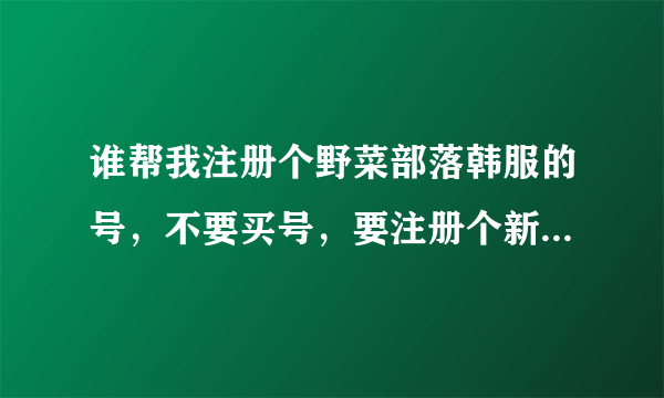 谁帮我注册个野菜部落韩服的号，不要买号，要注册个新的重头玩