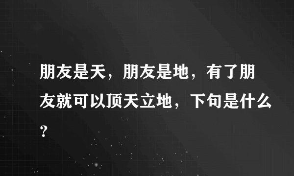 朋友是天，朋友是地，有了朋友就可以顶天立地，下句是什么？