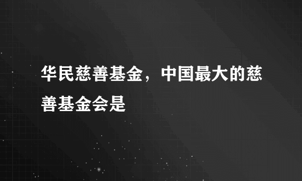 华民慈善基金，中国最大的慈善基金会是